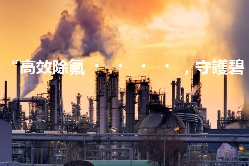 “高效除氟，守護碧水藍天——廢水中氟離子處理新篇章”